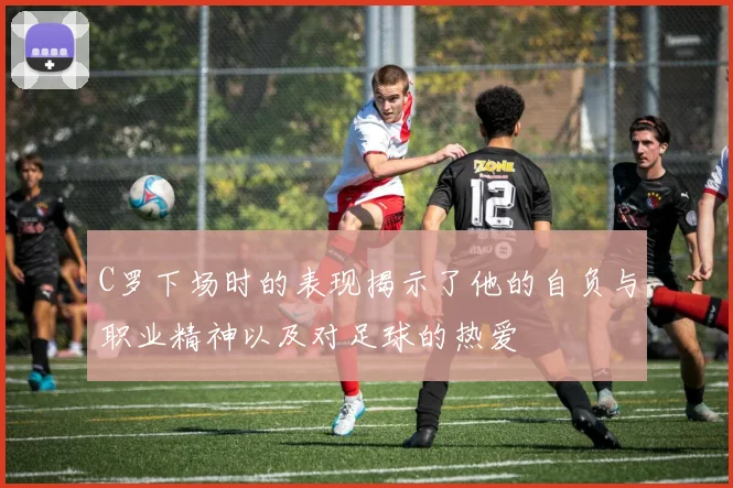 C罗下场时的表现揭示了他的自负与职业精神以及对足球的热爱