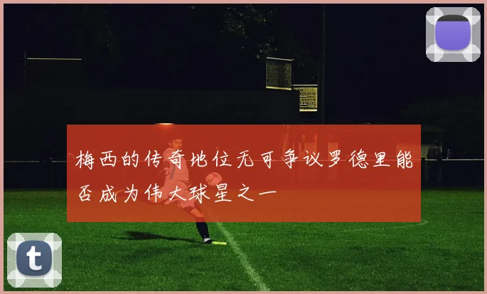 梅西的传奇地位无可争议罗德里能否成为伟大球星之一