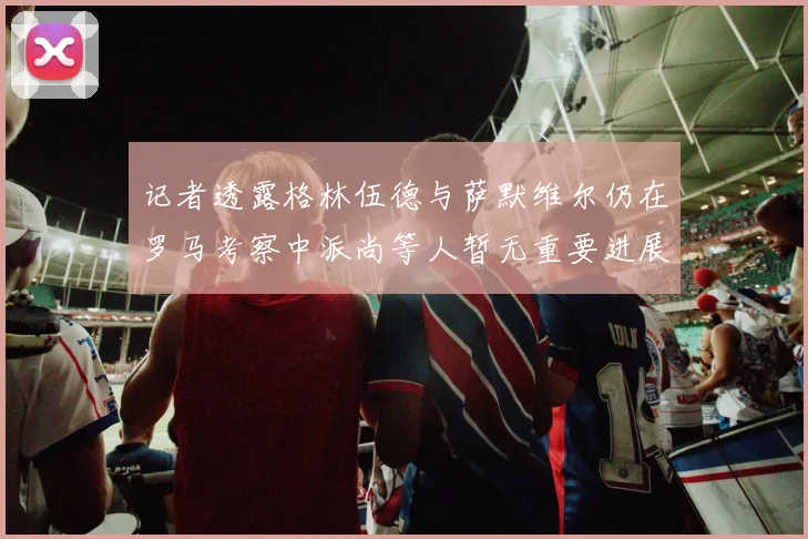 记者透露格林伍德与萨默维尔仍在罗马考察中派尚等人暂无重要进展消息