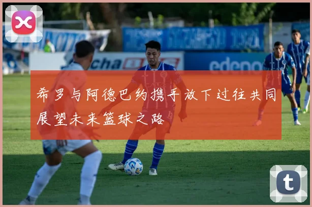希罗与阿德巴约携手放下过往共同展望未来篮球之路