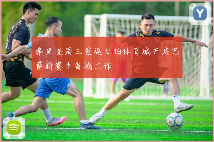 弗里克周三重返甘伯体育城开启巴萨新赛季备战工作