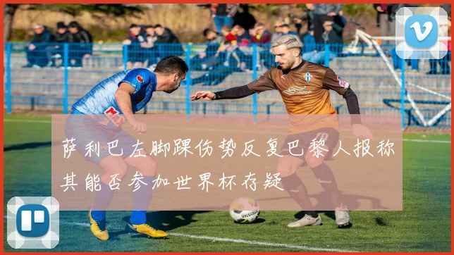 萨利巴左脚踝伤势反复巴黎人报称其能否参加世界杯存疑