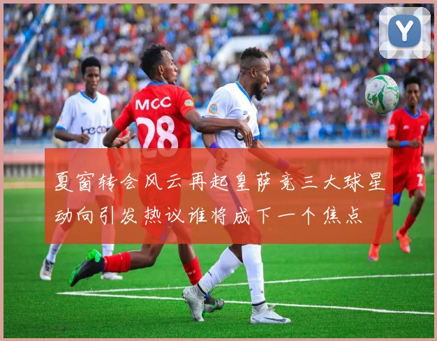 夏窗转会风云再起皇萨竞三大球星动向引发热议谁将成下一个焦点