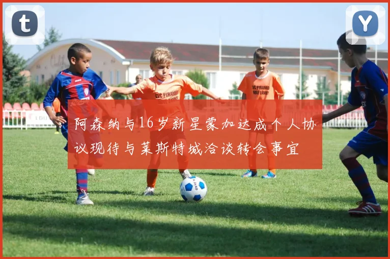 阿森纳与16岁新星蒙加达成个人协议现待与莱斯特城洽谈转会事宜