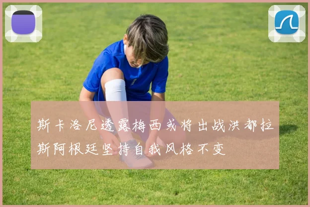 斯卡洛尼透露梅西或将出战洪都拉斯阿根廷坚持自我风格不变
