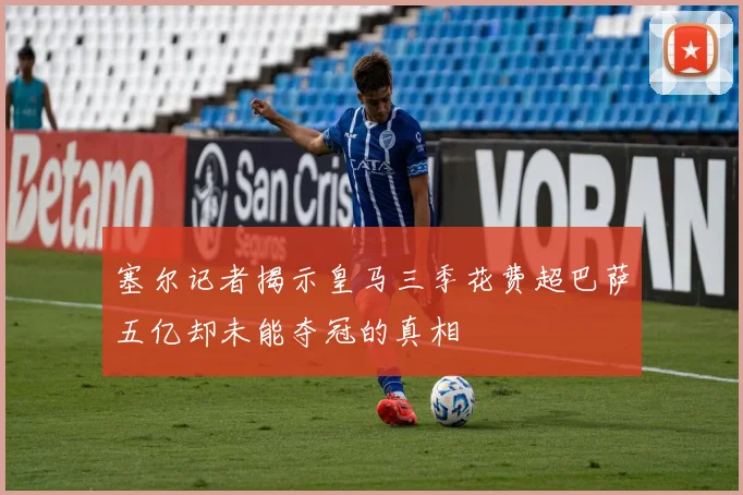 塞尔记者揭示皇马三季花费超巴萨五亿却未能夺冠的真相