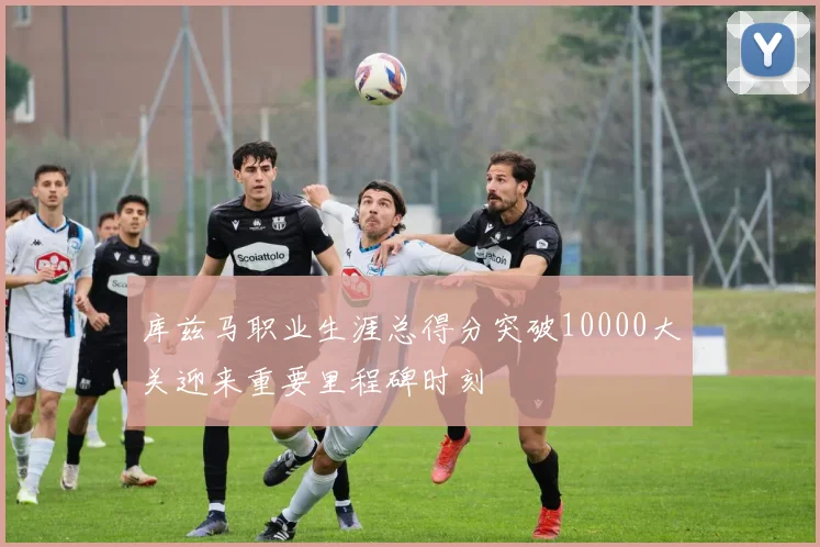 库兹马职业生涯总得分突破10000大关迎来重要里程碑时刻