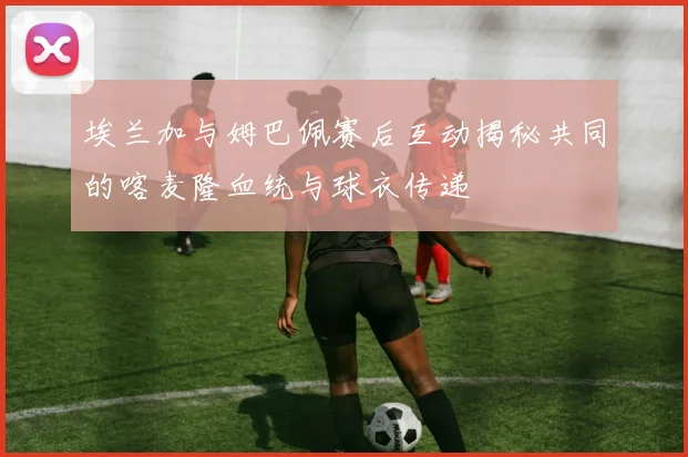 埃兰加与姆巴佩赛后互动揭秘共同的喀麦隆血统与球衣传递