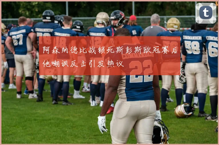 阿森纳德比战锁死斯彭斯欧冠赛后他嘲讽反击引发热议