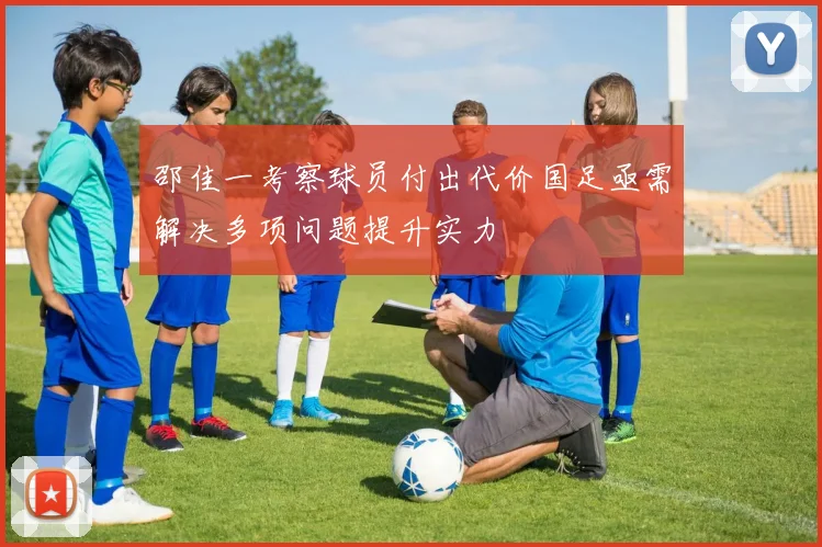邵佳一考察球员付出代价国足亟需解决多项问题提升实力