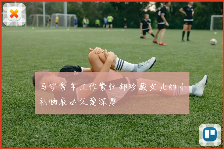 马宁常年工作繁忙却珍藏女儿的小礼物表达父爱深厚