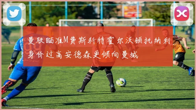曼联瞄准M费斯科特霍尔沃顿托纳利身价过高安德森更倾向曼城
