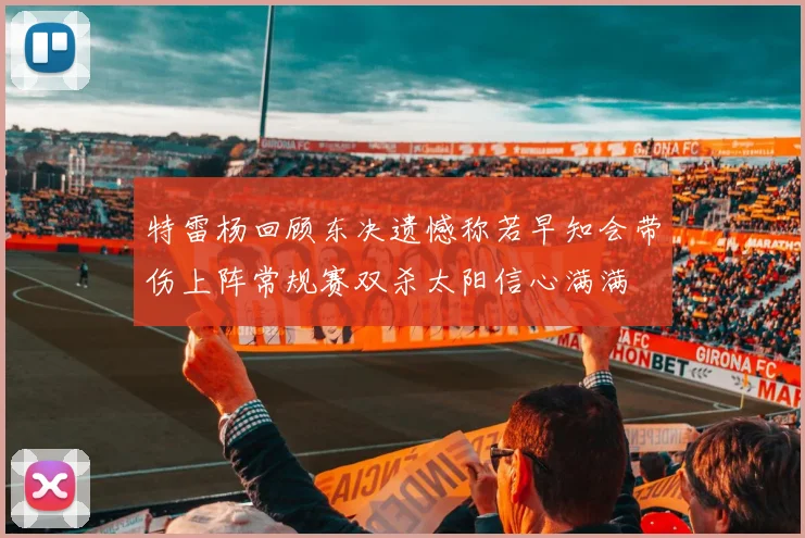 特雷杨回顾东决遗憾称若早知会带伤上阵常规赛双杀太阳信心满满