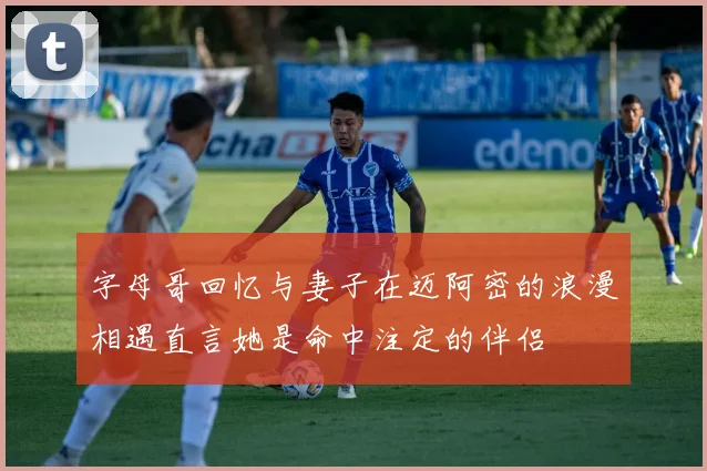 字母哥回忆与妻子在迈阿密的浪漫相遇直言她是命中注定的伴侣