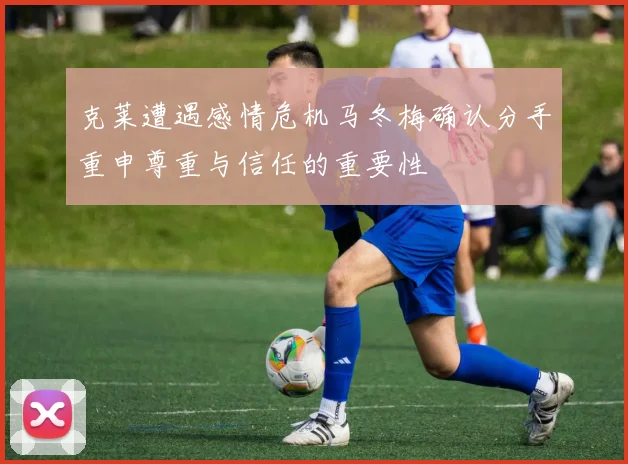 克莱遭遇感情危机马冬梅确认分手重申尊重与信任的重要性