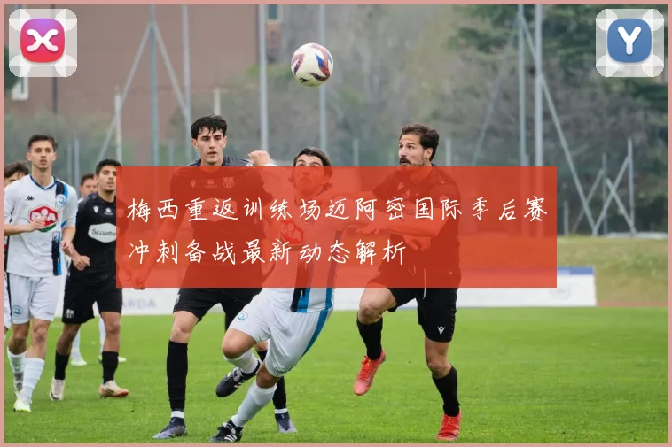 梅西重返训练场迈阿密国际季后赛冲刺备战最新动态解析