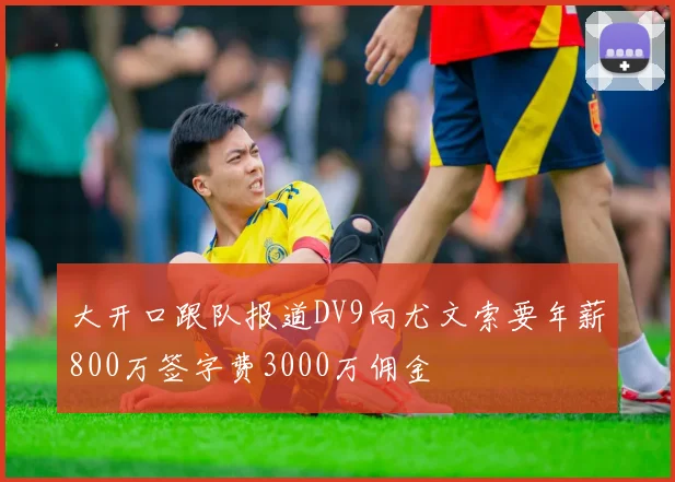 大开口跟队报道DV9向尤文索要年薪800万签字费3000万佣金