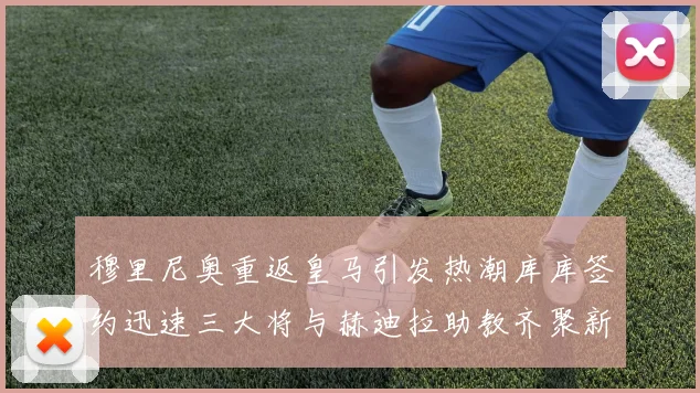 穆里尼奥重返皇马引发热潮库库签约迅速三大将与赫迪拉助教齐聚新阵容