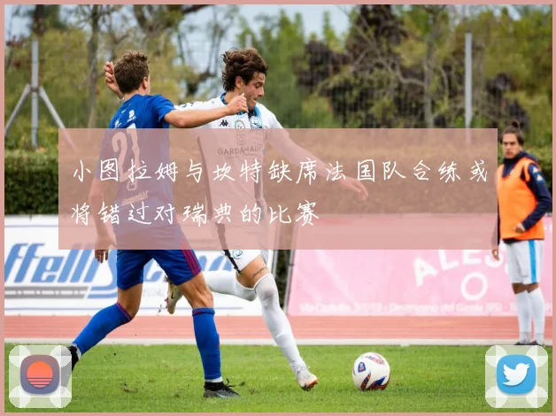 小图拉姆与坎特缺席法国队合练或将错过对瑞典的比赛