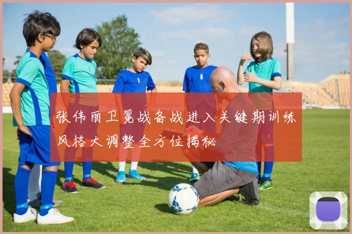 张伟丽卫冕战备战进入关键期训练风格大调整全方位揭秘