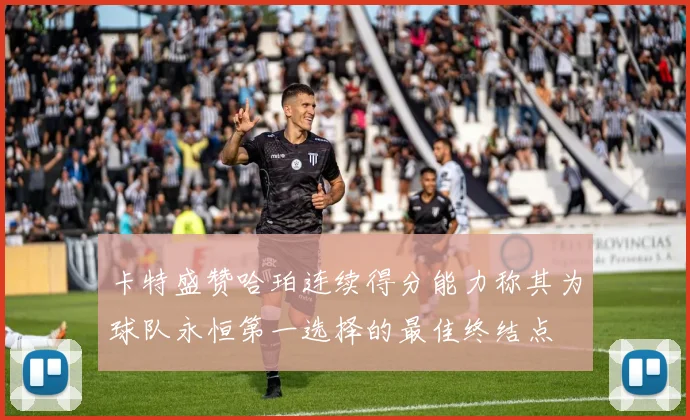 卡特盛赞哈珀连续得分能力称其为球队永恒第一选择的最佳终结点