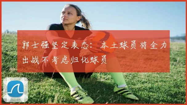 郭士强坚定表态：本土球员将全力出战不考虑归化球员