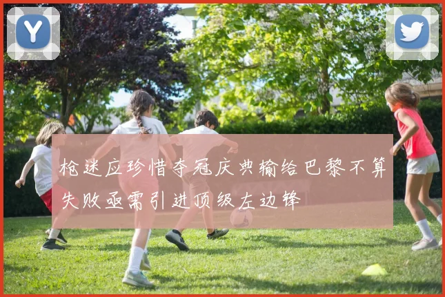 枪迷应珍惜夺冠庆典输给巴黎不算失败亟需引进顶级左边锋