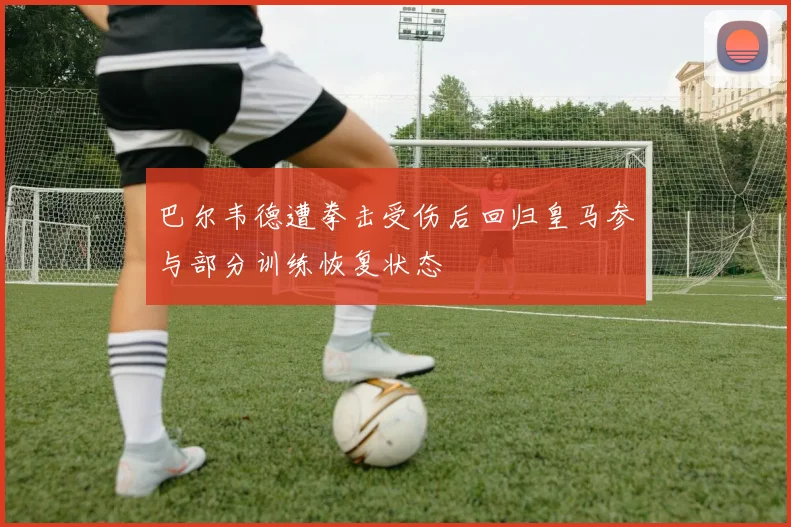 巴尔韦德遭拳击受伤后回归皇马参与部分训练恢复状态