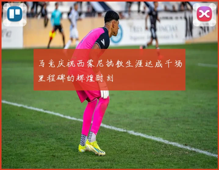 马竞庆祝西蒙尼执教生涯达成千场里程碑的辉煌时刻