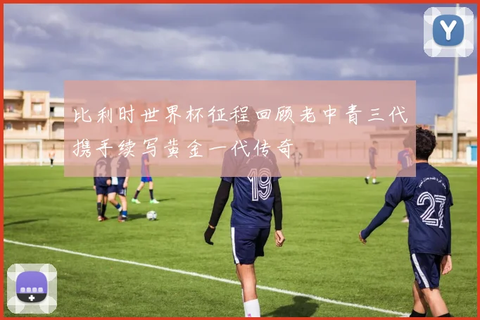 比利时世界杯征程回顾老中青三代携手续写黄金一代传奇