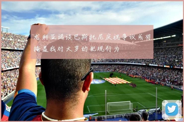 尤利亚诺谈巴斯托尼庆祝争议或将掩盖我对大罗的犯规行为