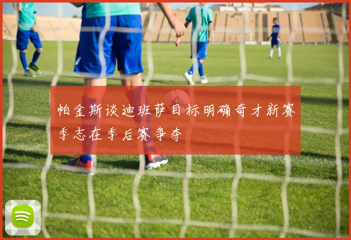 帕金斯谈迪班萨目标明确奇才新赛季志在季后赛争夺