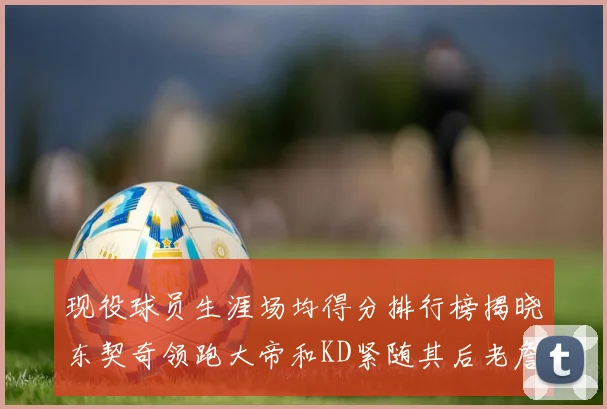 现役球员生涯场均得分排行榜揭晓东契奇领跑大帝和KD紧随其后老詹位居第四