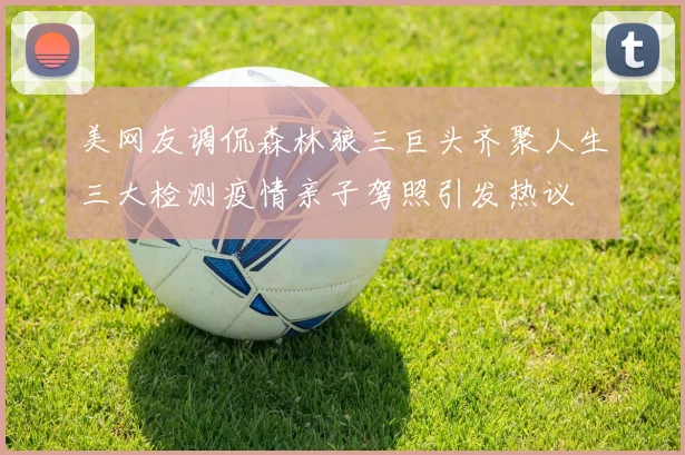 美网友调侃森林狼三巨头齐聚人生三大检测疫情亲子驾照引发热议