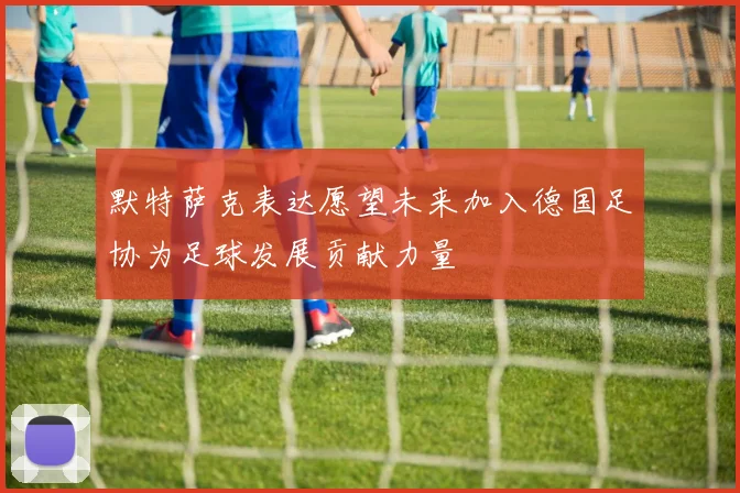 默特萨克表达愿望未来加入德国足协为足球发展贡献力量