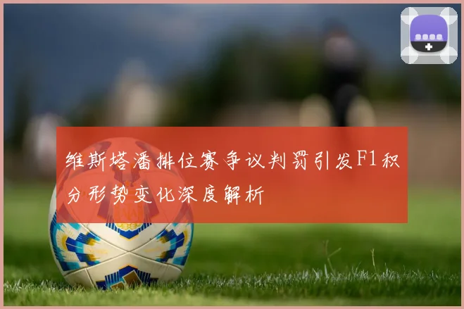 维斯塔潘排位赛争议判罚引发F1积分形势变化深度解析