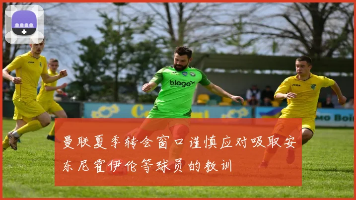 曼联夏季转会窗口谨慎应对吸取安东尼霍伊伦等球员的教训