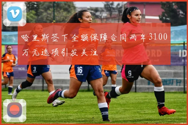 哈里斯签下全额保障合同两年3100万无选项引发关注
