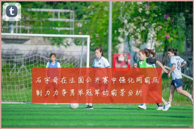 石宇奇在法国公开赛中强化网前压制力力争男单冠军的前景分析