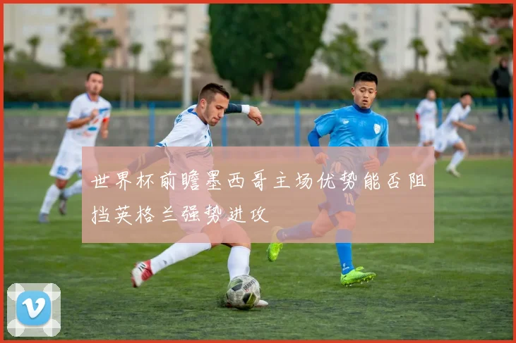 世界杯前瞻墨西哥主场优势能否阻挡英格兰强势进攻